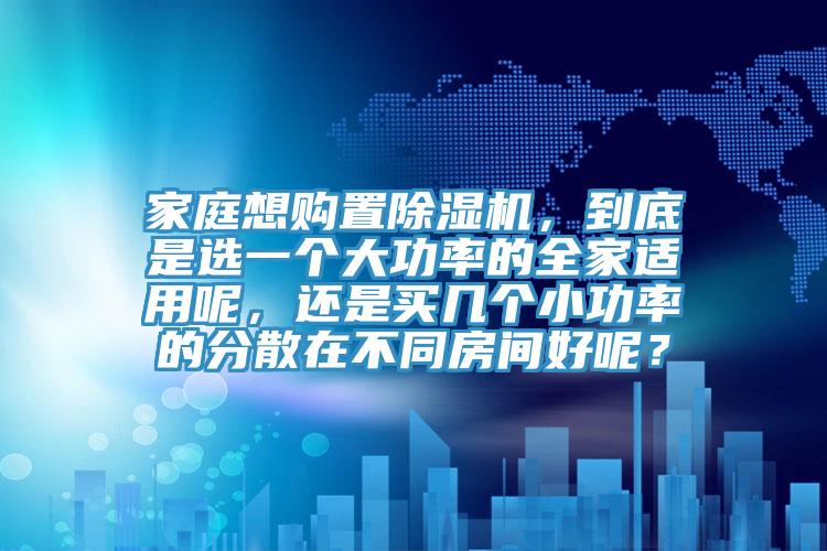 家庭想购置除湿机，到底是选一个大功率的全家适用呢，还是买几个小功率的分散在不同房间好呢？